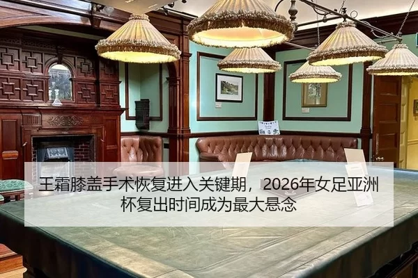 王霜膝盖手术恢复进入关键期，2026年女足亚洲杯复出时间成为最大悬念